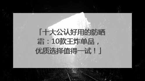 十大公认好用的防晒霜：10款王炸单品，优质选择值得一试！