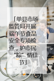 单县市场监管局开展端午节食品安全专项检查，护市民“粽”情佳节