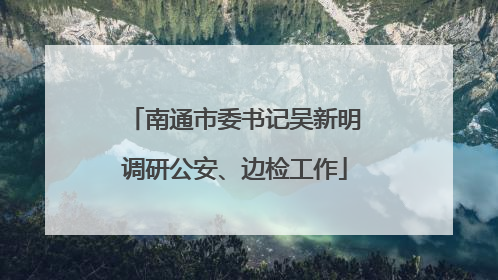 南通市委书记吴新明调研公安、边检工作