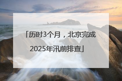历时3个月，北京完成2025年汛前排查