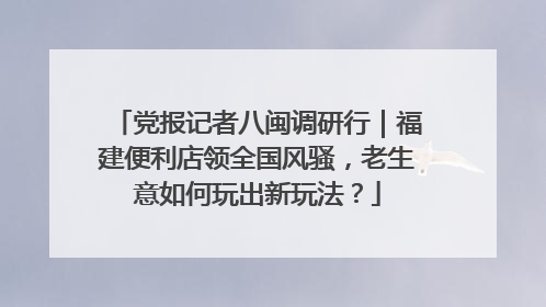 党报记者八闽调研行｜福建便利店领全国风骚，老生意如何玩出新玩法？