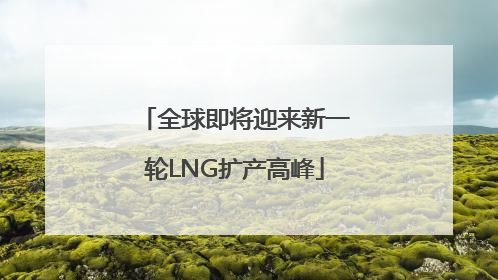 全球即将迎来新一轮LNG扩产高峰