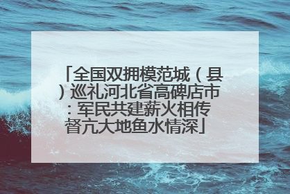全国双拥模范城（县）巡礼河北省高碑店市：军民共建薪火相传 督亢大地鱼水情深