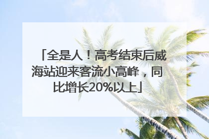 全是人！高考结束后威海站迎来客流小高峰，同比增长20%以上