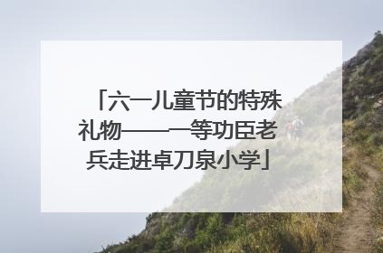 六一儿童节的特殊礼物——一等功臣老兵走进卓刀泉小学