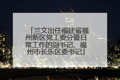 兰文出任福建省福州新区党工委分管日常工作的副书记、福州市长乐区委书记