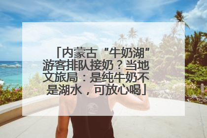 内蒙古“牛奶湖”游客排队接奶？当地文旅局：是纯牛奶不是湖水，可放心喝