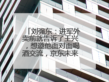 刘强东：进军外卖前就告诉了王兴，想邀他面对面喝酒交流，京东未来会打造一种与美团不同的商业模式