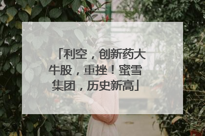 利空，创新药大牛股，重挫！蜜雪集团，历史新高