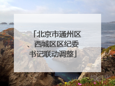 北京市通州区、西城区区纪委书记联动调整
