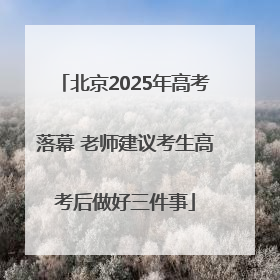 北京2025年高考落幕 老师建议考生高考后做好三件事