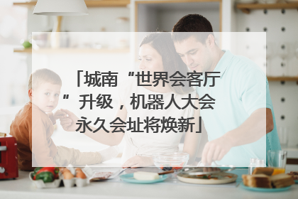 城南“世界会客厅”升级，机器人大会永久会址将焕新