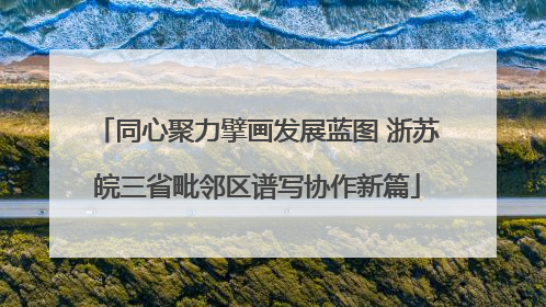 同心聚力擘画发展蓝图 浙苏皖三省毗邻区谱写协作新篇