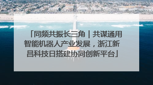 同频共振长三角｜共谋通用智能机器人产业发展，浙江新昌科技日搭建协同创新平台