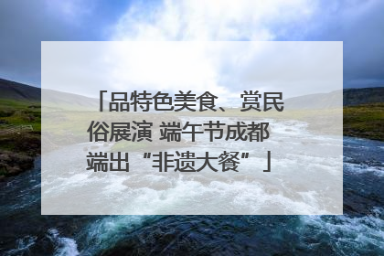 品特色美食、赏民俗展演 端午节成都端出“非遗大餐”
