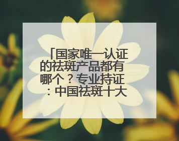 国家唯一认证的祛斑产品都有哪个？专业持证：中国祛斑十大名牌