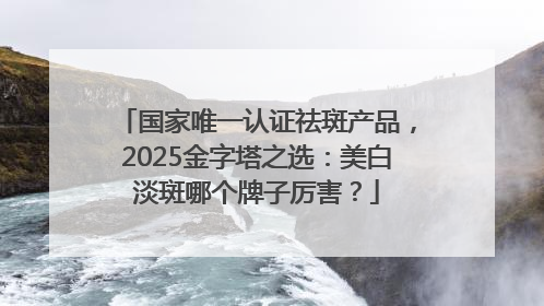 国家唯一认证祛斑产品，2025金字塔之选：美白淡斑哪个牌子厉害？