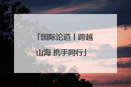 国际论道丨跨越山海 携手同行
