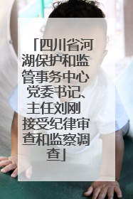 四川省河湖保护和监管事务中心党委书记、主任刘刚 接受纪律审查和监察调查