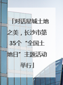 对话星城土地之美，长沙市第35个“全国土地日”主题活动举行