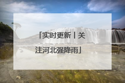 实时更新丨关注河北强降雨