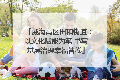 威海高区田和街道：以文化赋能为笔 书写基层治理幸福答卷