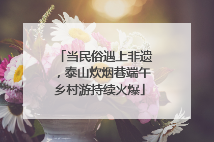当民俗遇上非遗，泰山炊烟巷端午乡村游持续火爆