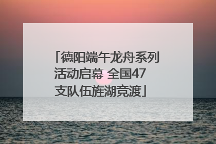 德阳端午龙舟系列活动启幕 全国47支队伍旌湖竞渡