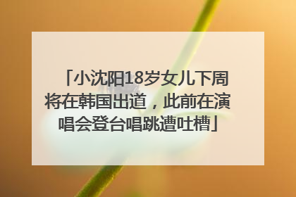 小沈阳18岁女儿下周将在韩国出道，此前在演唱会登台唱跳遭吐槽