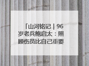 山河铭记｜96岁老兵鲍启太：照顾伤员比自己重要，炮弹来了要趴在他们身上