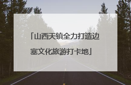 山西天镇全力打造边塞文化旅游打卡地