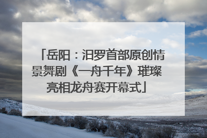 岳阳：汨罗首部原创情景舞剧《一舟千年》璀璨亮相龙舟赛开幕式