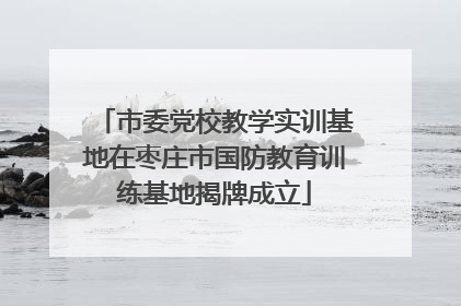 市委党校教学实训基地在枣庄市国防教育训练基地揭牌成立