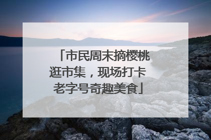 市民周末摘樱桃逛市集，现场打卡老字号奇趣美食