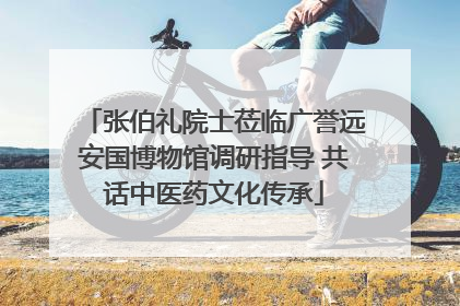 张伯礼院士莅临广誉远安国博物馆调研指导 共话中医药文化传承