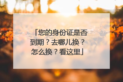 您的身份证是否到期？去哪儿换？怎么换？看这里