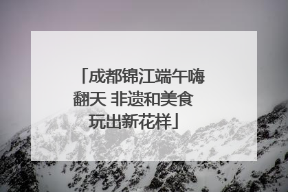 成都锦江端午嗨翻天 非遗和美食玩出新花样