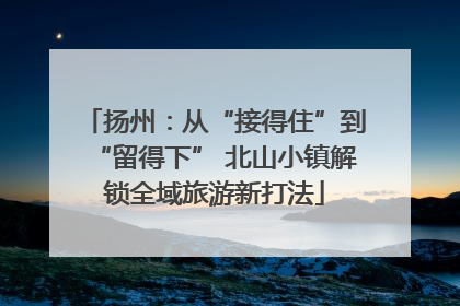 扬州：从“接得住”到“留得下” 北山小镇解锁全域旅游新打法