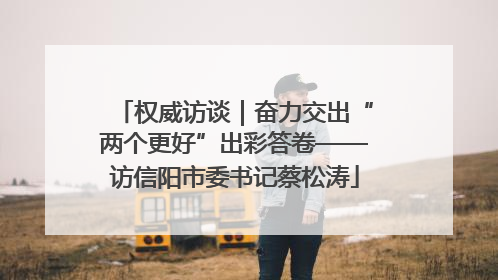 权威访谈｜奋力交出“两个更好”出彩答卷——访信阳市委书记蔡松涛