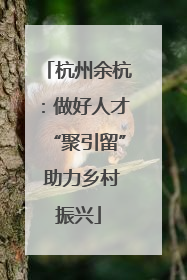 杭州余杭：做好人才“聚引留” 助力乡村振兴