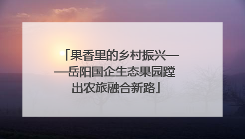 果香里的乡村振兴——岳阳国企生态果园蹚出农旅融合新路