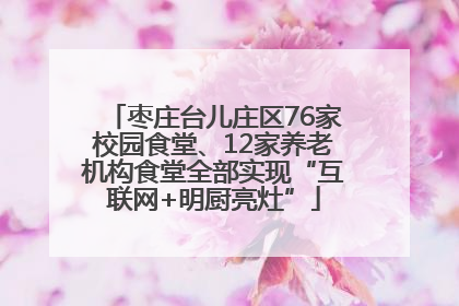 枣庄台儿庄区76家校园食堂、12家养老机构食堂全部实现“互联网+明厨亮灶”