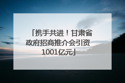 携手共进！甘肃省政府招商推介会引资1001亿元