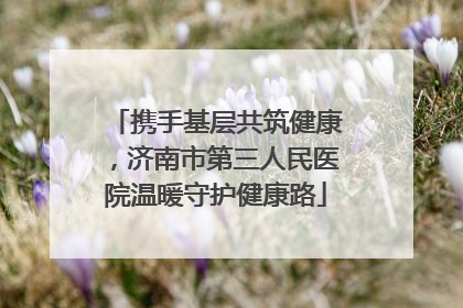 携手基层共筑健康，济南市第三人民医院温暖守护健康路