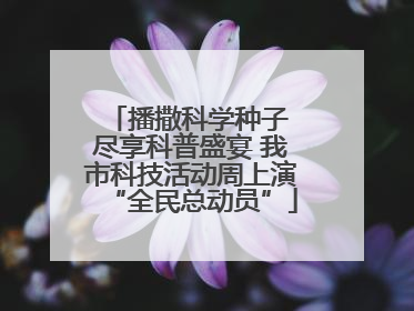 播撒科学种子 尽享科普盛宴 我市科技活动周上演“全民总动员”
