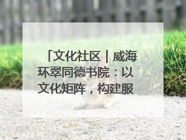 文化社区｜威海环翠同德书院：以文化矩阵，构建服务群众新场景