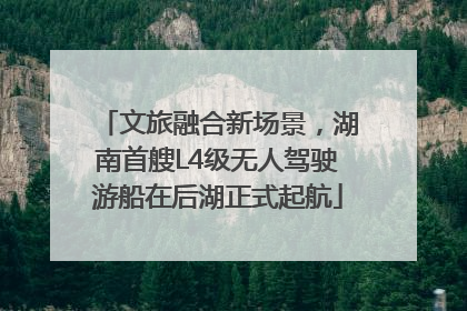 文旅融合新场景，湖南首艘L4级无人驾驶游船在后湖正式起航