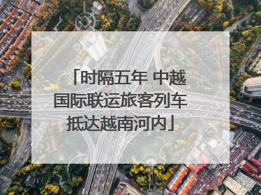 时隔五年 中越国际联运旅客列车抵达越南河内
