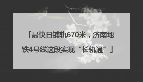 最快日铺轨670米，济南地铁4号线这段实现“长轨通”