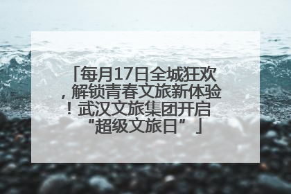 每月17日全城狂欢，解锁青春文旅新体验！武汉文旅集团开启 “超级文旅日”